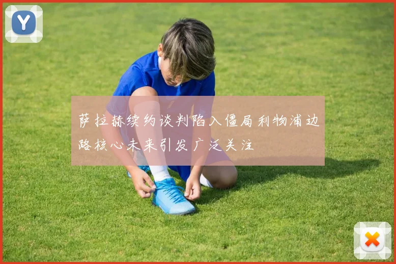 萨拉赫续约谈判陷入僵局利物浦边路核心未来引发广泛关注