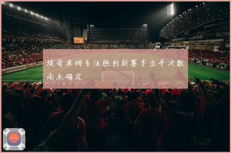 埃奇库姆专注胜利新赛季出手次数尚未确定