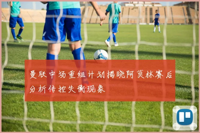 曼联中场重组计划揭晓阿莫林赛后分析传控失衡现象