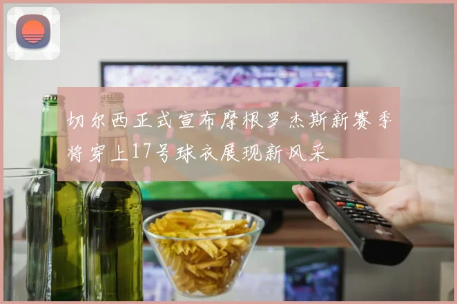 切尔西正式宣布摩根罗杰斯新赛季将穿上17号球衣展现新风采