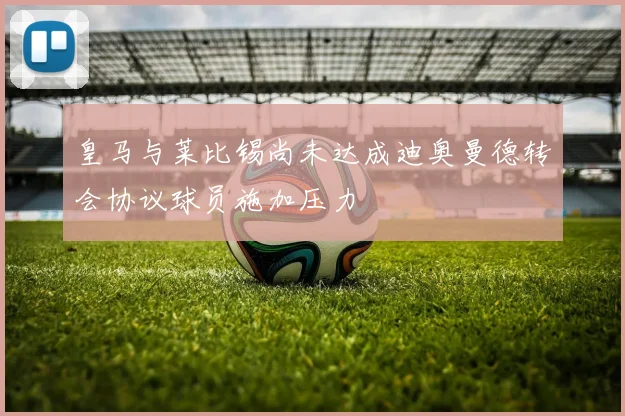皇马与莱比锡尚未达成迪奥曼德转会协议球员施加压力