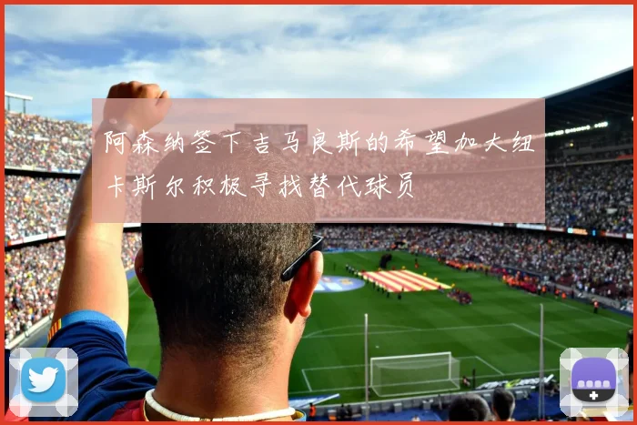阿森纳签下吉马良斯的希望加大纽卡斯尔积极寻找替代球员